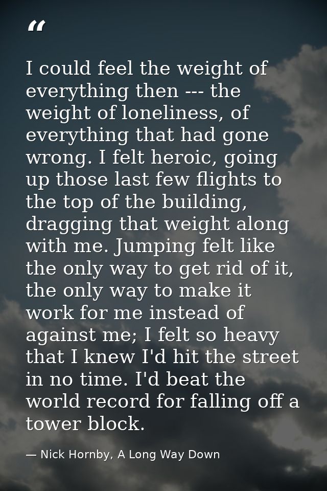 I could feel the weight of everything then --- the weight of loneliness, of everything that had gone wrong. I felt heroi — Nick Hornby, A Long Way Down