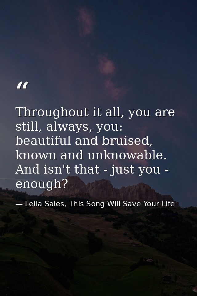 Throughout it all, you are still, always, you: beautiful and bruised, known and unknowable. And isn't that - just you -  — Leila Sales, This Song Will Save Your Life