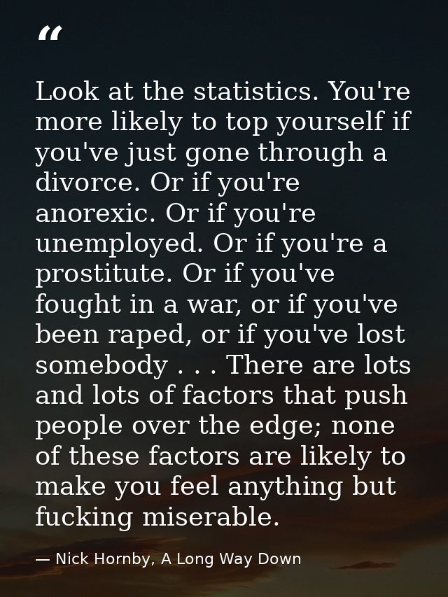 Look at the statistics. You're more likely to top yourself if you've just gone through a divorce. Or if you're anorexic. — Nick Hornby, A Long Way Down