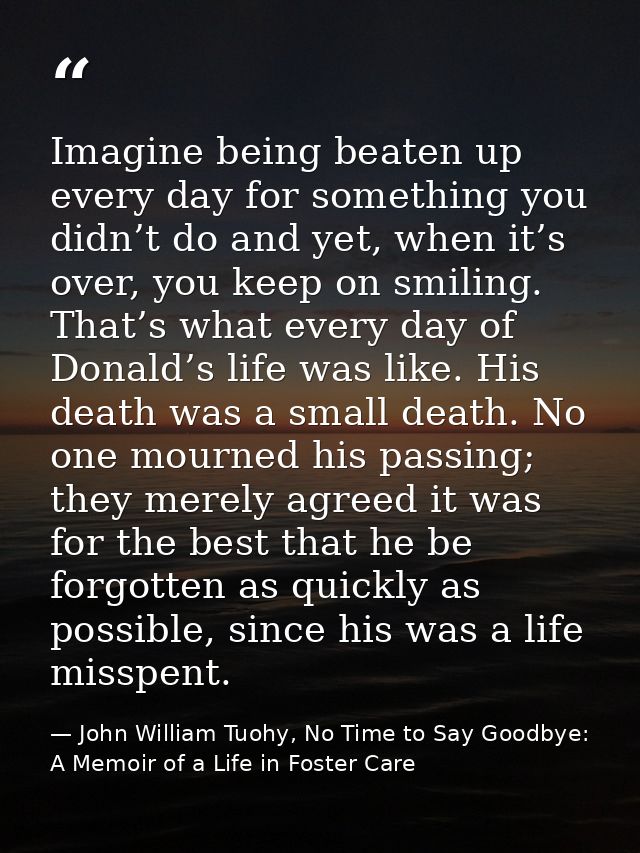 Imagine being beaten up every day for something you didn’t do and yet, when it’s over, you keep on smiling. That’s what  — John William Tuohy, No Time to Say Goodbye: A Memoir of a Life in Foster Care