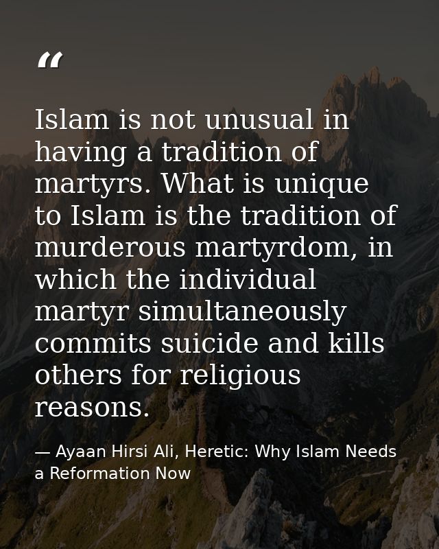 Islam is not unusual in having a tradition of martyrs. What is unique to Islam is the tradition of murderous martyrdom,  — Ayaan Hirsi Ali, Heretic: Why Islam Needs a Reformation Now