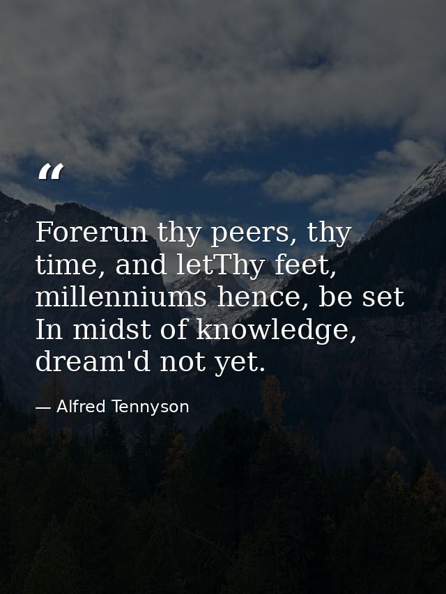 Forerun thy peers, thy time, and letThy feet, millenniums hence, be set In midst of knowledge, dream'd not yet. — Alfred Tennyson