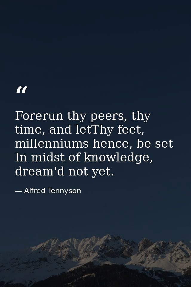 Forerun thy peers, thy time, and letThy feet, millenniums hence, be set In midst of knowledge, dream'd not yet. — Alfred Tennyson