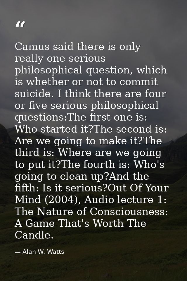Camus said there is only really one serious philosophical question, which is whether or not to commit suicide. I think t — Alan W. Watts