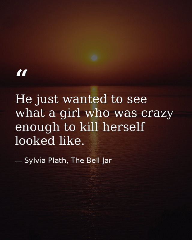 He just wanted to see what a girl who was crazy enough to kill herself looked like. — Sylvia Plath, The Bell Jar