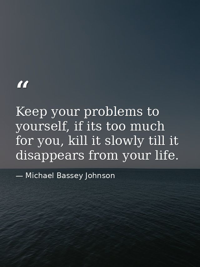 Keep your problems to yourself, if its too much for you, kill it slowly till it disappears from your life. — Michael Bassey Johnson