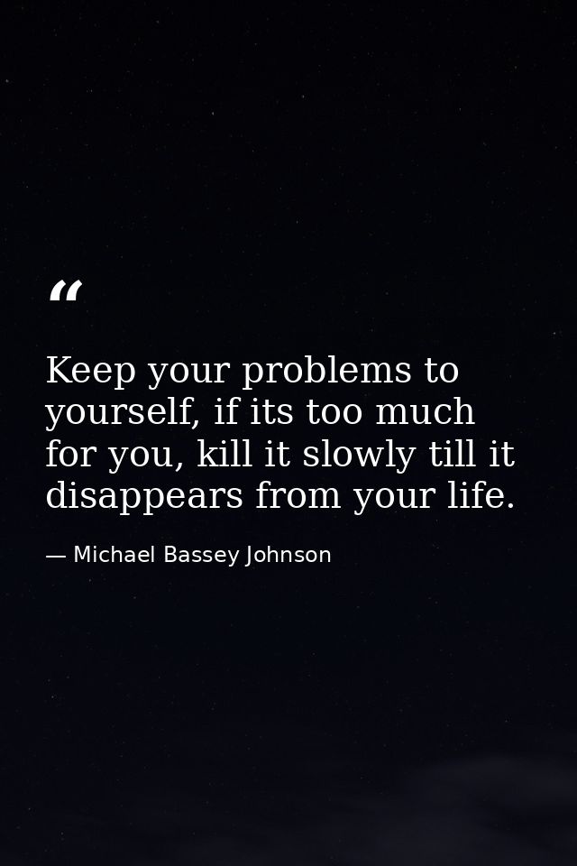 Keep your problems to yourself, if its too much for you, kill it slowly till it disappears from your life. — Michael Bassey Johnson