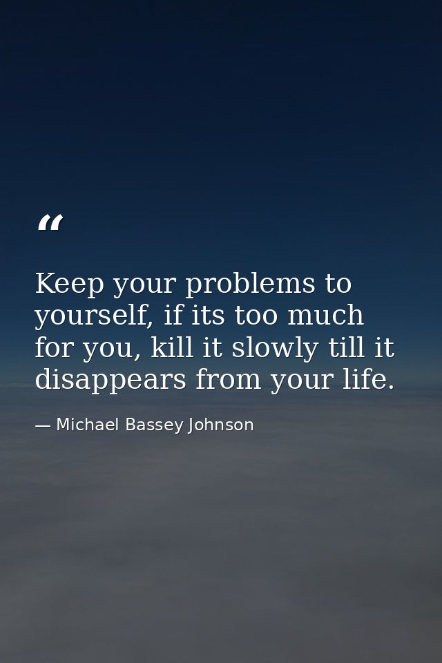 Keep your problems to yourself, if its too much for you, kill it slowly till it disappears from your life. — Michael Bassey Johnson