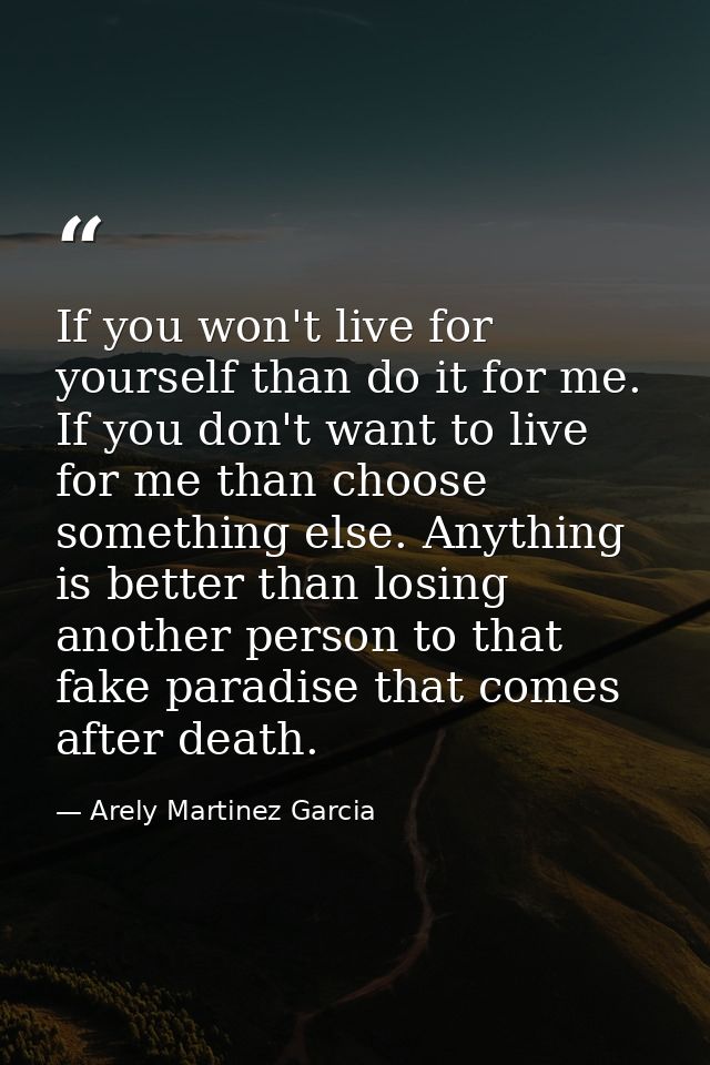 If you won't live for yourself than do it for me. If you don't want to live for me than choose something else. Anything  — Arely Martinez Garcia