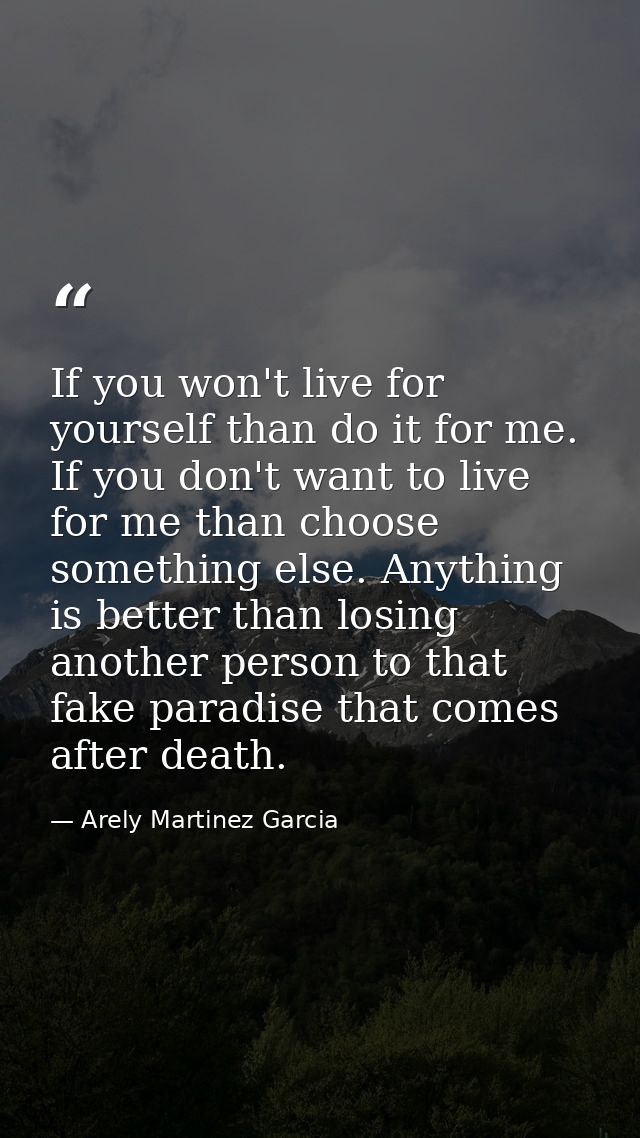 If you won't live for yourself than do it for me. If you don't want to live for me than choose something else. Anything  — Arely Martinez Garcia