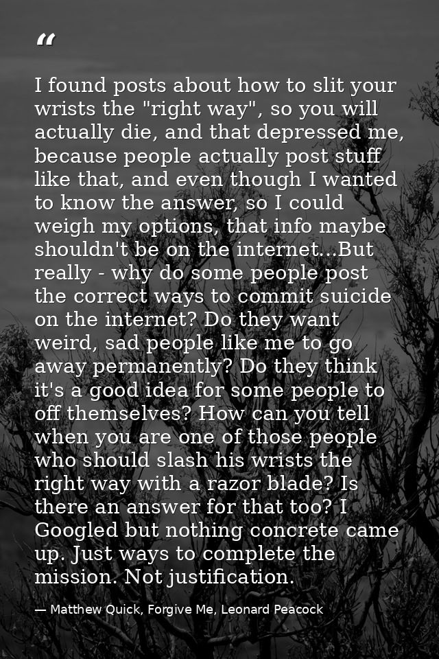 I found posts about how to slit your wrists the "right way", so you will actually die, and that depressed me, because pe — Matthew Quick, Forgive Me, Leonard Peacock
