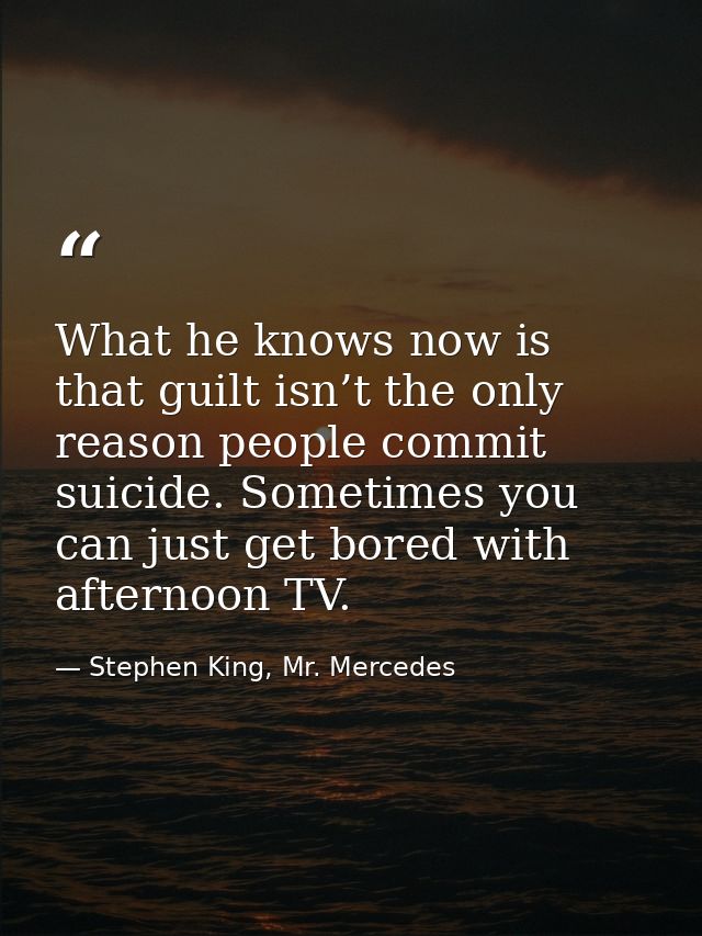 What he knows now is that guilt isn’t the only reason people commit suicide. Sometimes you can just get bored with after — Stephen King, Mr. Mercedes