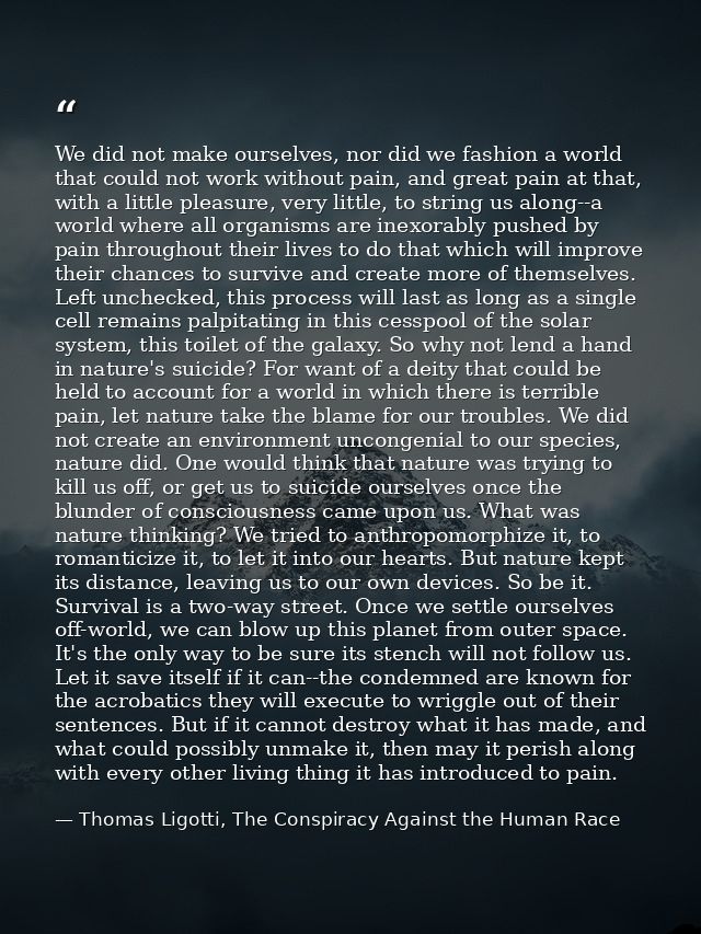 We did not make ourselves, nor did we fashion a world that could not work without pain, and great pain at that, with a l — Thomas Ligotti, The Conspiracy Against the Human Race