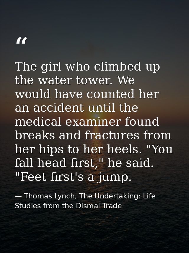 The girl who climbed up the water tower. We would have counted her an accident until the medical examiner found breaks a — Thomas Lynch, The Undertaking: Life Studies from the Dismal Trade