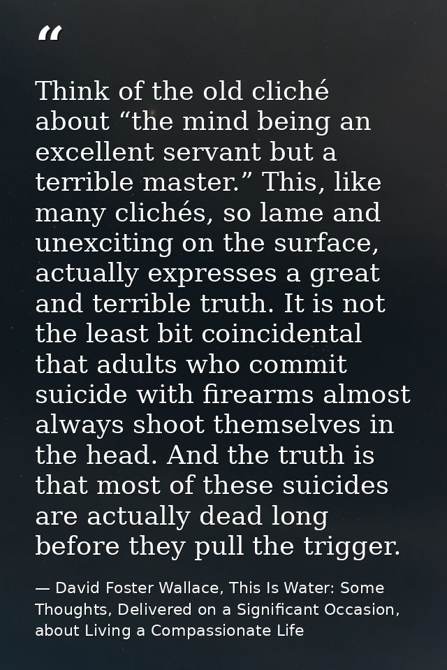 Think of the old cliché about “the mind being an excellent servant but a terrible master.” This, like many clichés, so l — David Foster Wallace, This Is Water: Some Thoughts, Delivered on a Significant Occasion, about Living a Compassionate Life