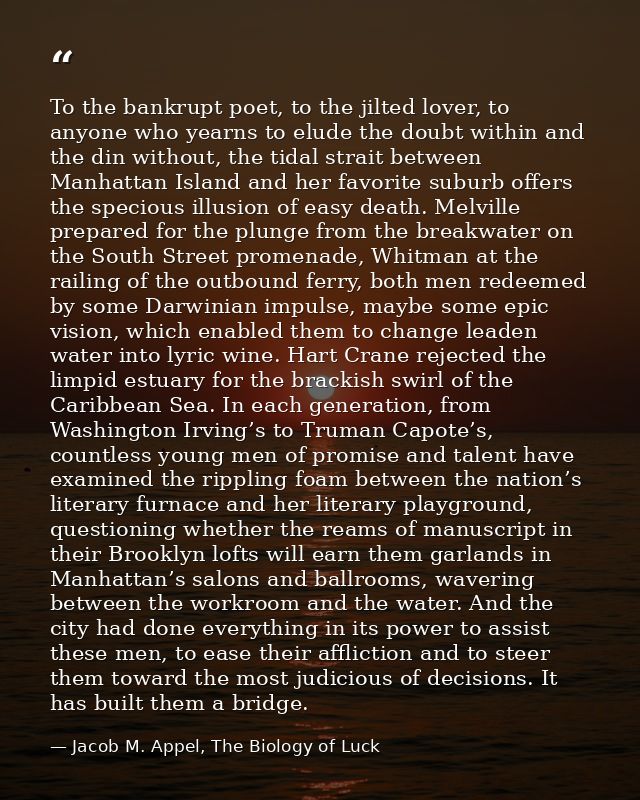 To the bankrupt poet, to the jilted lover, to anyone who yearns to elude the doubt within and the din without, the tidal — Jacob M. Appel, The Biology of Luck