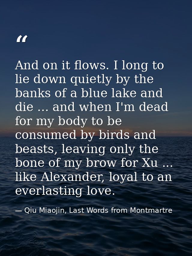 And on it flows. I long to lie down quietly by the banks of a blue lake and die ... and when I'm dead for my body to be  — Qiu Miaojin, Last Words from Montmartre