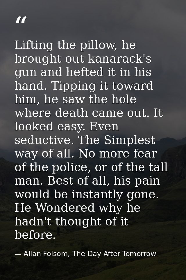 Lifting the pillow, he brought out kanarack's gun and hefted it in his hand. Tipping it toward him, he saw the hole wher — Allan Folsom, The Day After Tomorrow