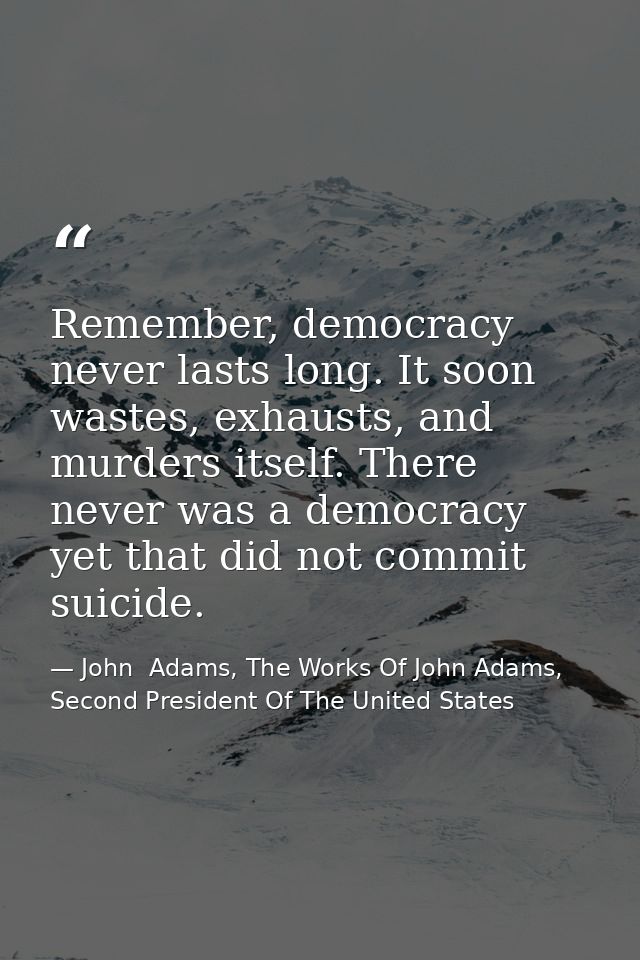 Remember, democracy never lasts long. It soon wastes, exhausts, and murders itself. There never was a democracy yet that — John  Adams, The Works Of John Adams, Second President Of The United States