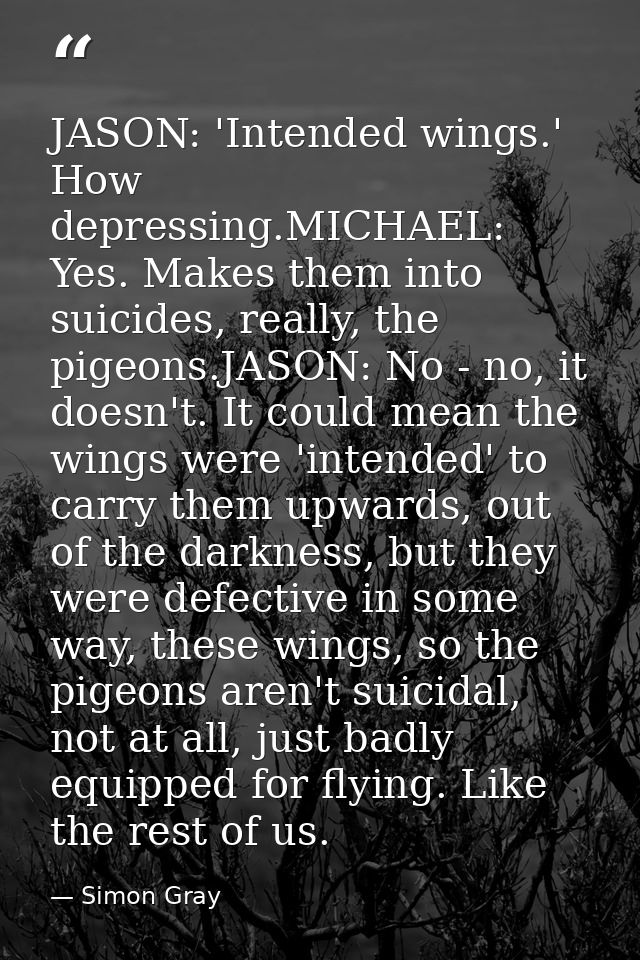 JASON: 'Intended wings.' How depressing.MICHAEL: Yes. Makes them into suicides, really, the pigeons.JASON: No - no, it d — Simon Gray