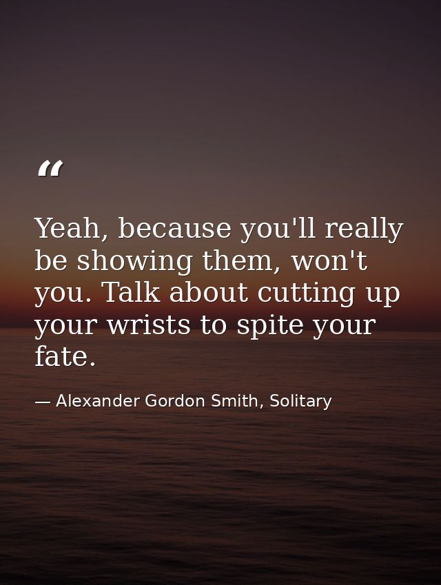 Yeah, because you'll really be showing them, won't you. Talk about cutting up your wrists to spite your fate. — Alexander Gordon Smith, Solitary