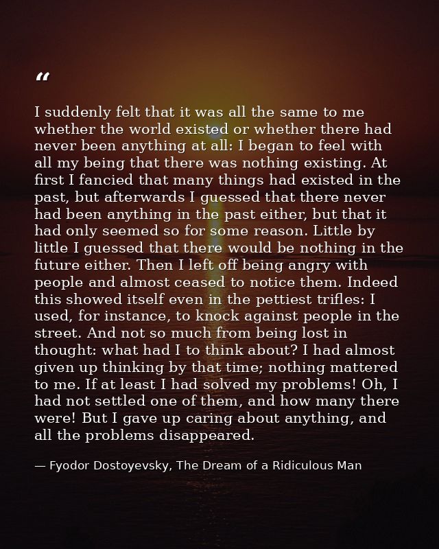 I suddenly felt that it was all the same to me whether the world existed or whether there had never been anything at all — Fyodor Dostoyevsky, The Dream of a Ridiculous Man