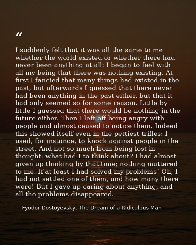 I suddenly felt that it was all the same to me whether the world existed or whether there had never been anything at all — Fyodor Dostoyevsky, The Dream of a Ridiculous Man