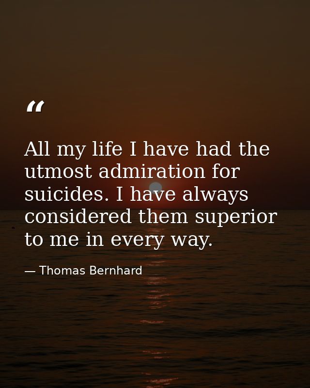 All my life I have had the utmost admiration for suicides. I have always considered them superior to me in every way. — Thomas Bernhard