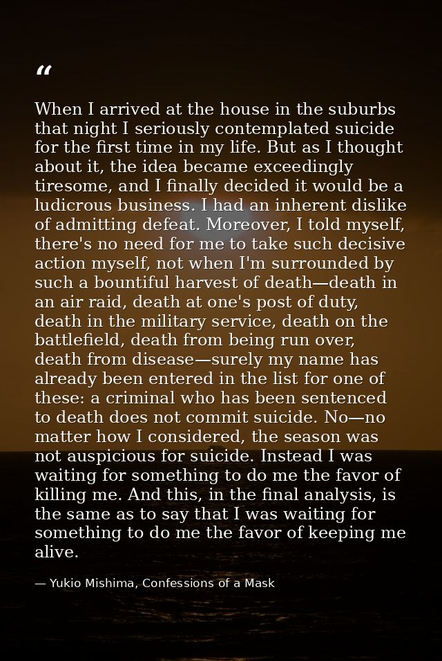 When I arrived at the house in the suburbs that night I seriously contemplated suicide for the first time in my life. Bu — Yukio Mishima, Confessions of a Mask