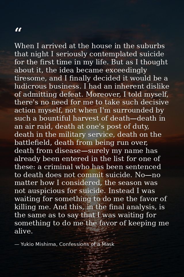 When I arrived at the house in the suburbs that night I seriously contemplated suicide for the first time in my life. Bu — Yukio Mishima, Confessions of a Mask