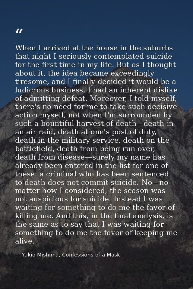 When I arrived at the house in the suburbs that night I seriously contemplated suicide for the first time in my life. Bu — Yukio Mishima, Confessions of a Mask