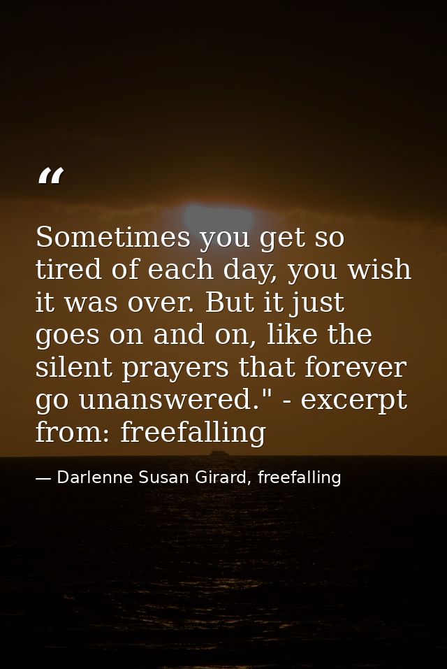 Sometimes you get so tired of each day, you wish it was over. But it just goes on and on, like the silent prayers that f — Darlenne Susan Girard, freefalling