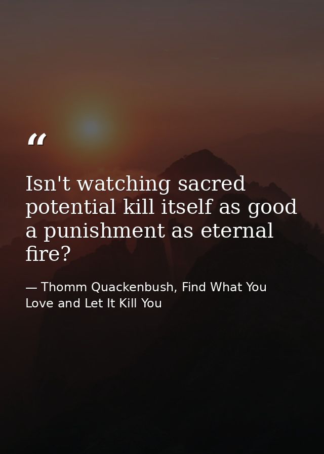 Isn't watching sacred potential kill itself as good a punishment as eternal fire? — Thomm Quackenbush, Find What You Love and Let It Kill You