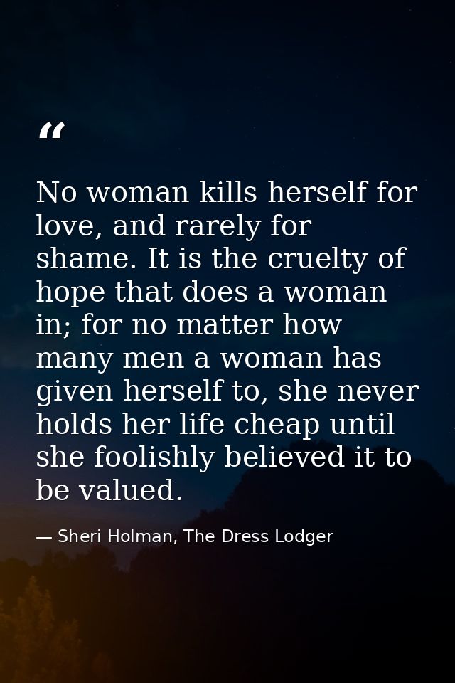 No woman kills herself for love, and rarely for shame. It is the cruelty of hope that does a woman in; for no matter how — Sheri Holman, The Dress Lodger