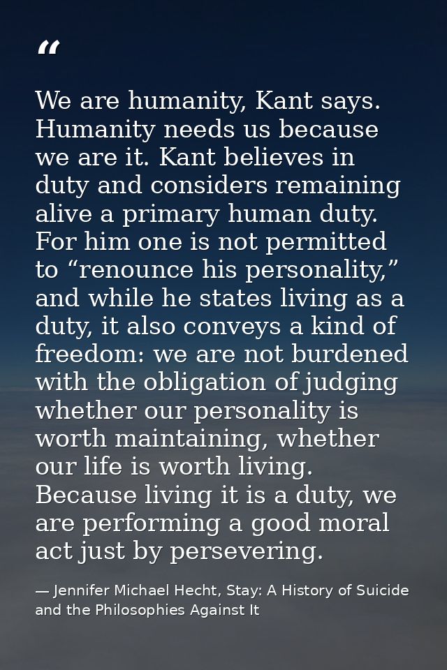 We are humanity, Kant says. Humanity needs us because we are it. Kant believes in duty and considers remaining alive a p — Jennifer Michael Hecht, Stay: A History of Suicide and the Philosophies Against It