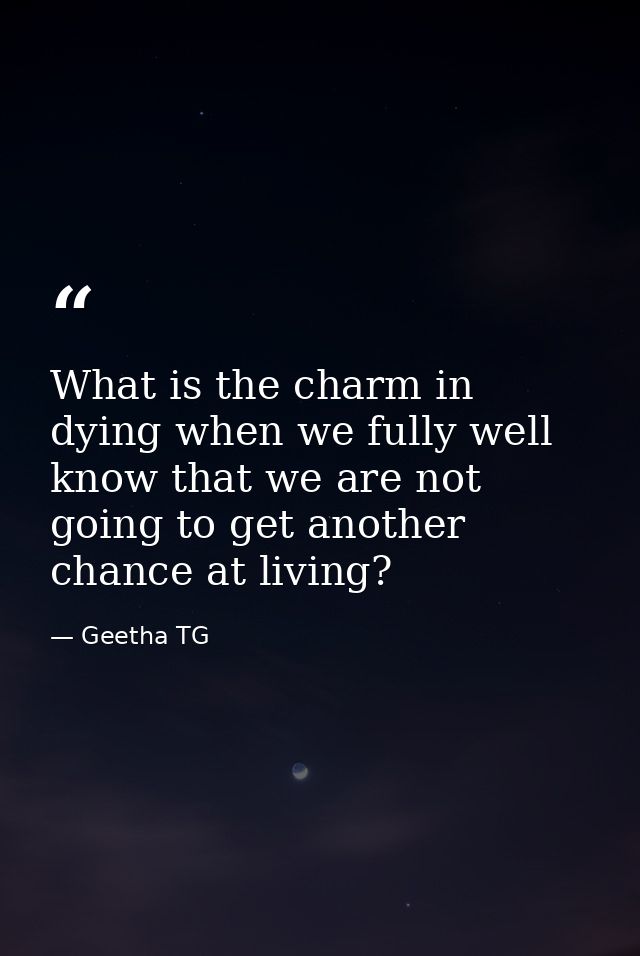 What is the charm in dying when we fully well know that we are not going to get another chance at living? — Geetha TG
