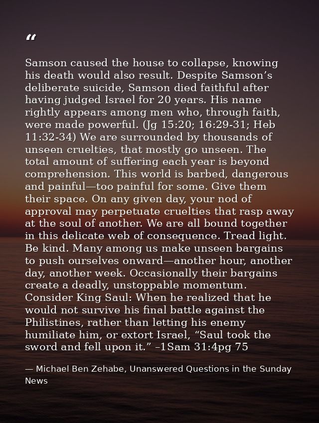 Samson caused the house to collapse, knowing his death would also result. Despite Samson’s deliberate suicide, Samson di — Michael Ben Zehabe, Unanswered Questions in the Sunday News