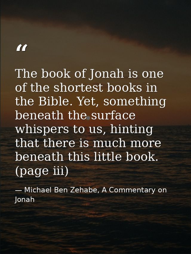 The book of Jonah is one of the shortest books in the Bible. Yet, something beneath the surface whispers to us, hinting  — Michael Ben Zehabe, A Commentary on Jonah