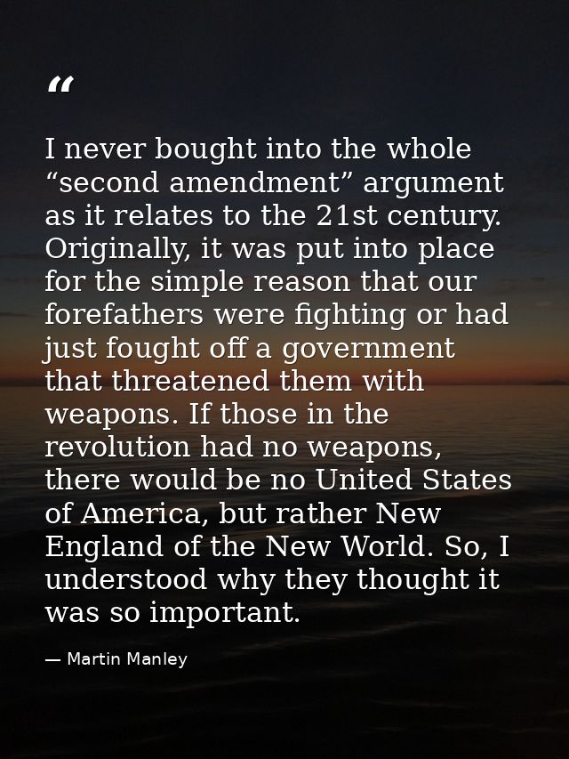 I never bought into the whole “second amendment” argument as it relates to the 21st century. Originally, it was put into — Martin Manley