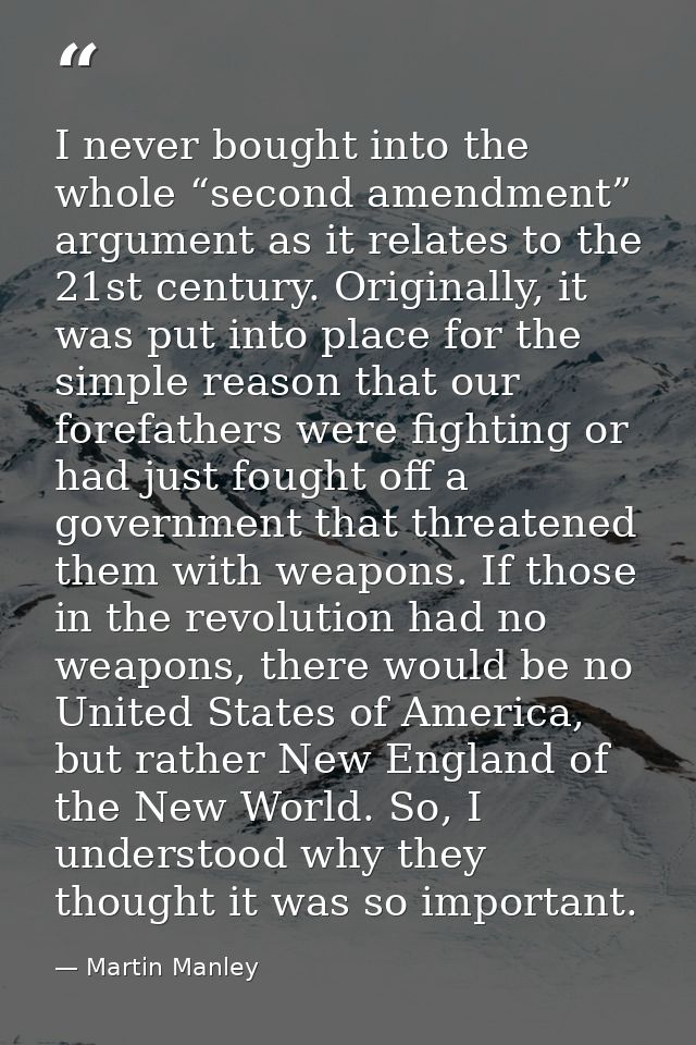 I never bought into the whole “second amendment” argument as it relates to the 21st century. Originally, it was put into — Martin Manley