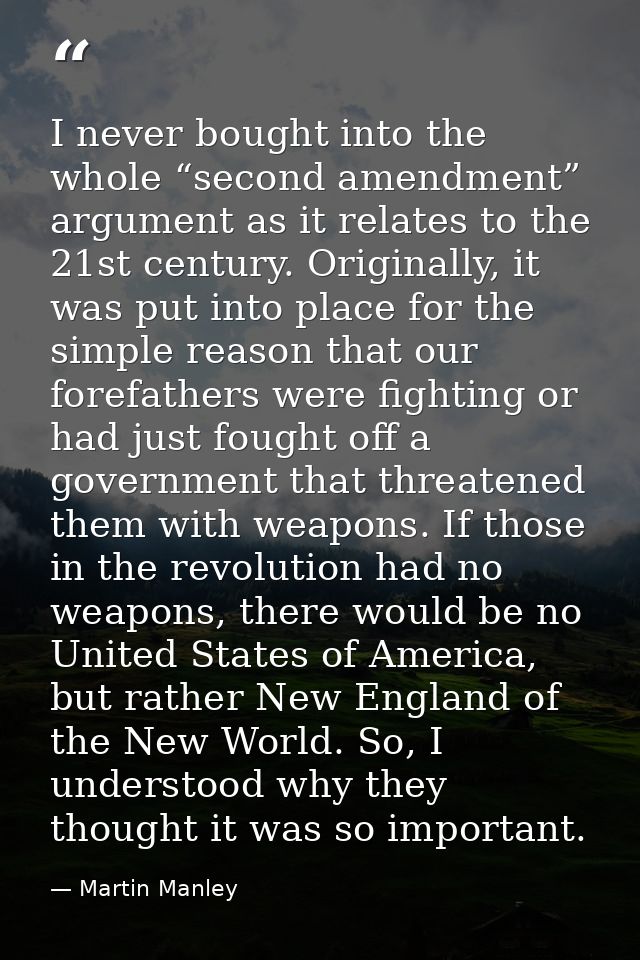 I never bought into the whole “second amendment” argument as it relates to the 21st century. Originally, it was put into — Martin Manley