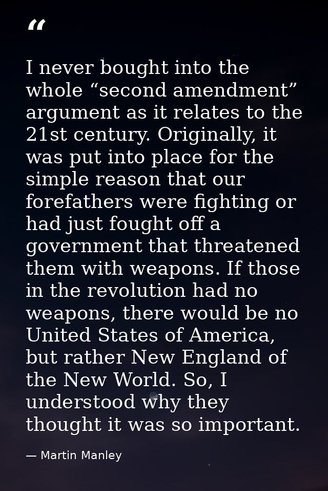 I never bought into the whole “second amendment” argument as it relates to the 21st century. Originally, it was put into — Martin Manley
