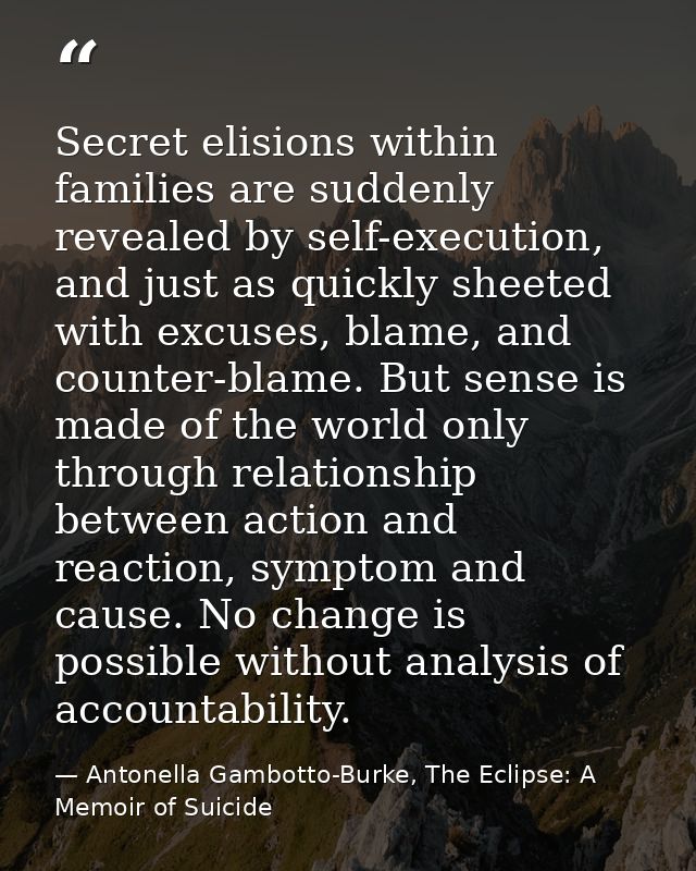 Secret elisions within families are suddenly revealed by self-execution, and just as quickly sheeted with excuses, blame — Antonella Gambotto-Burke, The Eclipse: A Memoir of Suicide
