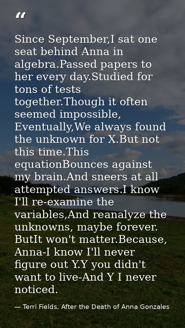 Since September,I sat one seat behind Anna in algebra.Passed papers to her every day.Studied for tons of tests together. — Terri Fields, After the Death of Anna Gonzales