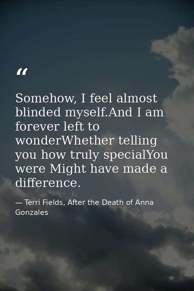 Somehow, I feel almost blinded myself.And I am forever left to wonderWhether telling you how truly specialYou were Might — Terri Fields, After the Death of Anna Gonzales