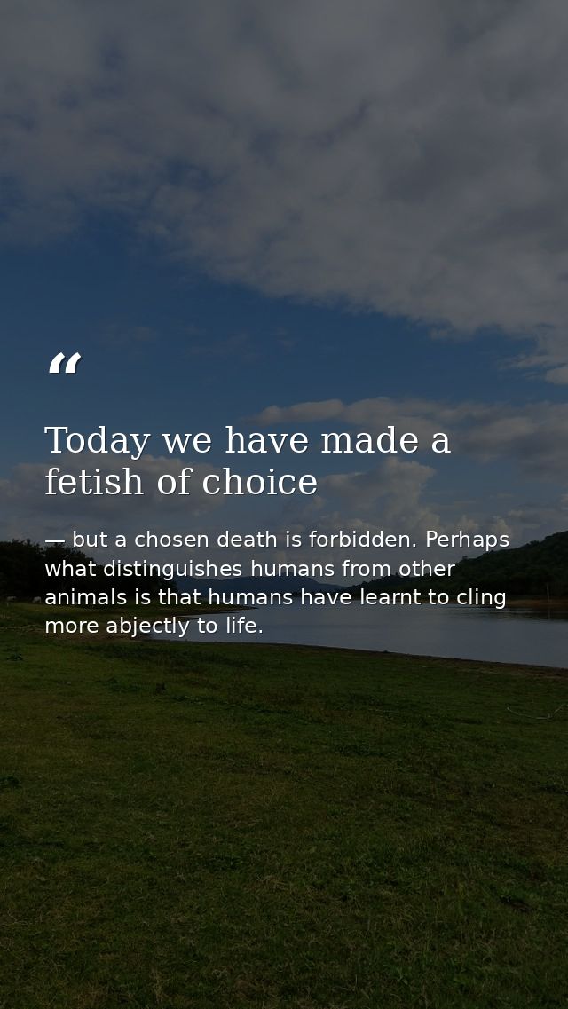 Today we have made a fetish of choice — but a chosen death is forbidden. Perhaps what distinguishes humans from other animals is that humans have learnt to cling more abjectly to life.