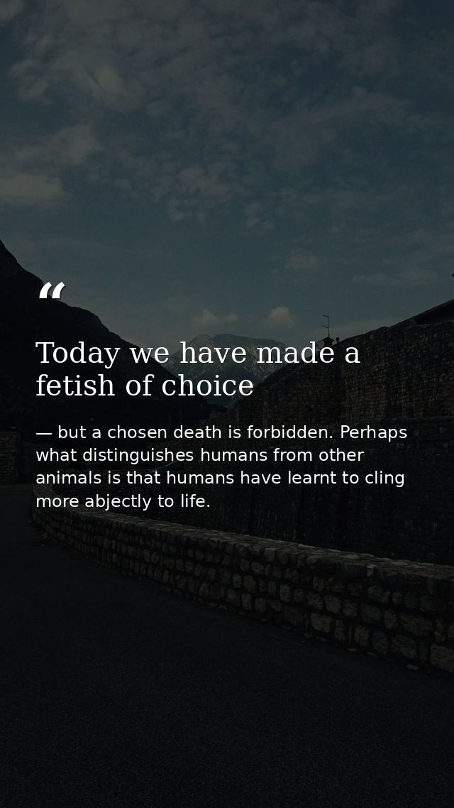 Today we have made a fetish of choice — but a chosen death is forbidden. Perhaps what distinguishes humans from other animals is that humans have learnt to cling more abjectly to life.