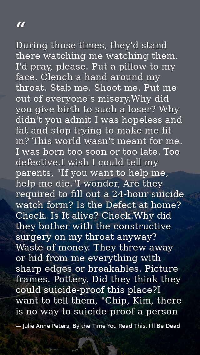 During those times, they'd stand there watching me watching them. I'd pray, please. Put a pillow to my face. Clench a ha — Julie Anne Peters, By the Time You Read This, I'll Be Dead
