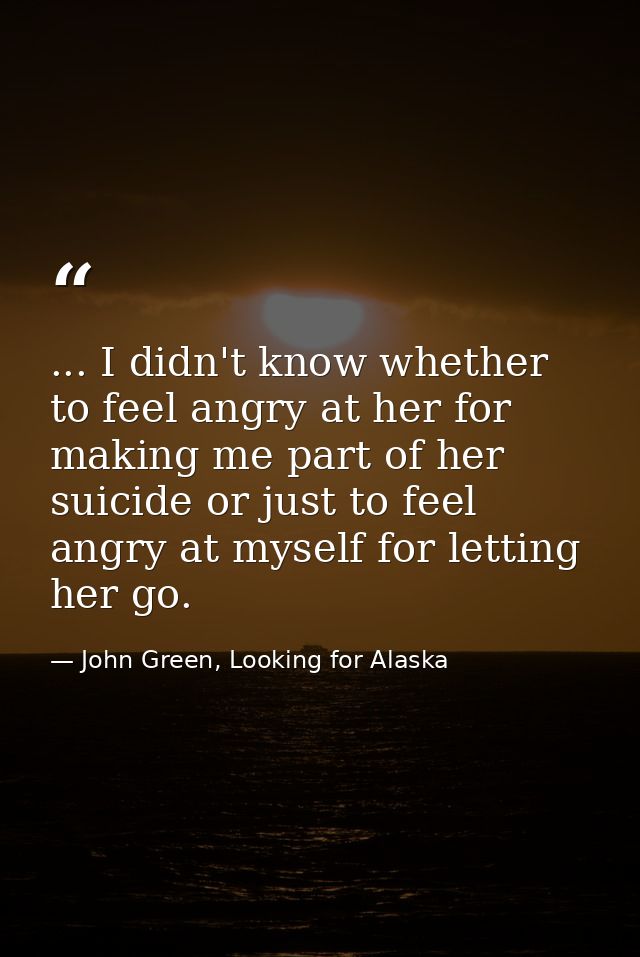... I didn't know whether to feel angry at her for making me part of her suicide or just to feel angry at myself for let — John Green, Looking for Alaska