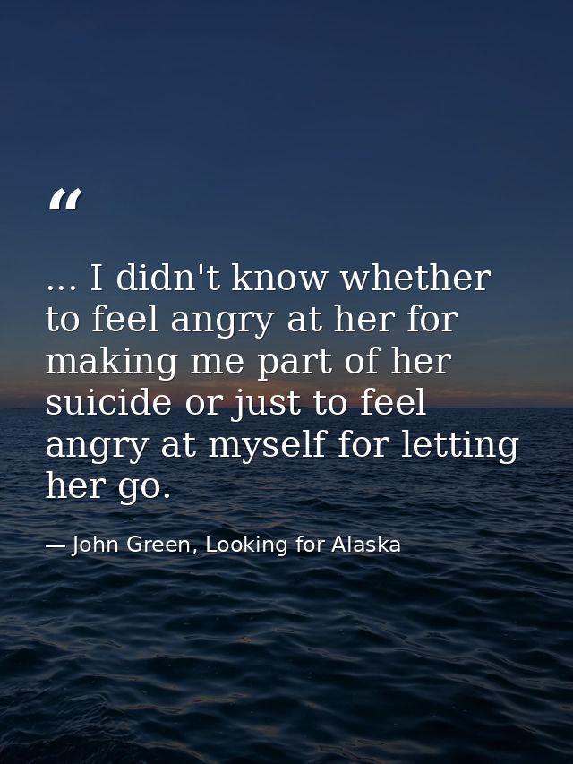 ... I didn't know whether to feel angry at her for making me part of her suicide or just to feel angry at myself for let — John Green, Looking for Alaska